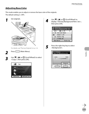 Page 148Copying
4-19
Adjusting Density
1 
Set originals.
For details, see “Placing Originals,” on p. 2-4.
2 
Press  (Main Menu).
3 
Use [▼], [▲] or  (Scroll Wheel) to select 
, then press [OK].
4 
Use [▼], [▲] or  (Scroll Wheel) to 
display , 
then press [OK].
5 
Press the right Any key to select 
.
Adjusting Base Color
This mode enables you to adjust or remove the base color of the originals. 
The default setting is . 