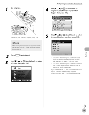 Page 166Copying
4-37
Multiple Originals onto One Sheet (N on 1)
1 
Set originals.
For details, see “Placing Originals,” on p. 2-4.
When placing horizontal (landscape) originals into 
the feeder in the 2 on 1 mode, place the originals 
bottom side up.
 2
 Press  (Main Menu).
3 
Use [▼], [▲] or  (Scroll Wheel) to select 
, then press [OK].
4 
Use [▼], [▲] or  (Scroll Wheel) to 
display , then press [OK].
5 
Use [▼], [▲] or  (Scroll Wheel) to select 
the combination type, then press [OK].
: This setting reduces two...