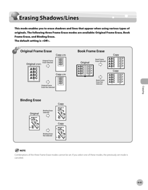 Page 170Copying
4-41
Erasing Shadows/Lines
Erasing Shadows/Lines
This mode enables you to erase shadows and lines that appear when using various types of 
originals. The following three Frame Erase modes are available: Original Frame Erase, Book 
Frame Erase, and Binding Erase.  
The default setting is .
Combinations of the three Frame Erase modes cannot be set. If you select one of these modes, the previously set mode is 
canceled. 