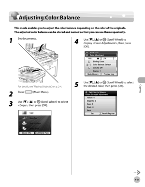 Page 180Copying
4-51
Adjusting Color Balance
1 
Set documents.
For details, see “Placing Originals,” on p. 2-4.
2 
Press  (Main Menu).
3 
Use [▼], [▲] or  (Scroll Wheel) to select 
, then press [OK].
4 
Use [▼], [▲] or  (Scroll Wheel) to 
display , then press 
[OK].
5 
Use [▼], [▲] or  (Scroll Wheel) to select 
the desired color, then press [OK].
Adjusting Color Balance
This mode enables you to adjust the color balance depending on the color of the originals. 
The adjusted color balance can be stored and named...
