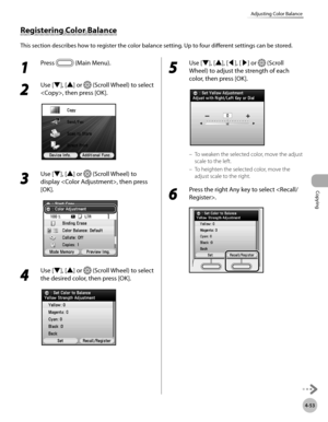 Page 182Copying
4-53
Adjusting Color Balance
1 
Press  (Main Menu).
2 
Use [▼], [▲] or  (Scroll Wheel) to select 
, then press [OK].
3 
Use [▼], [▲] or  (Scroll Wheel) to 
display , then press 
[OK].
4 
Use [▼], [▲] or  (Scroll Wheel) to select 
the desired color, then press [OK].
5 
Use [▼], [▲], [◀], [▶] or  (Scroll 
Wheel) to adjust the strength of each 
color, then press [OK].
To weaken the selected color, move the adjust 
scale to the left.
To heighten the selected color, move the 
adjust scale to the...