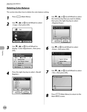 Page 185Copying
4-56
Adjusting Color Balance
Deleting Color Balance
This section describes how to delete the color balance setting.
1 
Press  (Main Menu). 
2 
Use [▼], [▲] or  (Scroll Wheel) to select 
, then press [OK].
3 
Use [▼], [▲] or  (Scroll Wheel) to 
display , then press 
[OK].
4 
Press the right Any key to select .
5 
Use [▼], [▲] or  (Scroll Wheel) to select 
the memory key that you want to delete, 
then press the right Any key to select 
.
6 
Use [▼] or  (Scroll Wheel) to select 
, then press [OK].
7...
