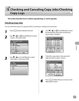 Page 198Copying
4-69
Confirming and Canceling Copy Jobs/Confirming Copy Logs
Checking and Canceling Copy Jobs/Checking 
Copy Logs
This section describes how to confirm copy jobs/logs, or cancel copy jobs.
Checking Copy Jobs
You can check the status of a copy job while it is printing or waiting to be processed.
1 
Press  (Status Monitor/Cancel).
2 
Use [▼], [▲] or  (Scroll Wheel) to select 
, then press [OK].
3 
Use [▼], [▲] or (Scroll Wheel) to select 
, then press [OK].
4 
Use [▼], [▲] or  (Scroll Wheel) to...