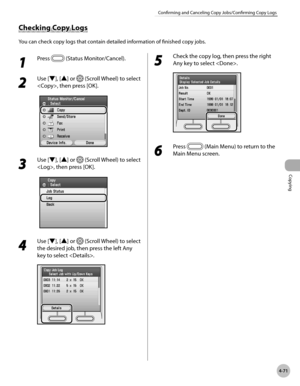 Page 200Copying
4-71
Confirming and Canceling Copy Jobs/Confirming Copy Logs
Checking Copy Logs
You can check copy logs that contain detailed information of finished copy jobs.
1 
Press  (Status Monitor/Cancel).
2 
Use [▼], [▲] or  (Scroll Wheel) to select 
, then press [OK].
3 
Use [▼], [▲] or  (Scroll Wheel) to select 
, then press [OK].
4 
Use [▼], [▲] or  (Scroll Wheel) to select 
the desired job, then press the left Any 
key to select .
5 
Check the copy log, then press the right 
Any key to select .
6...