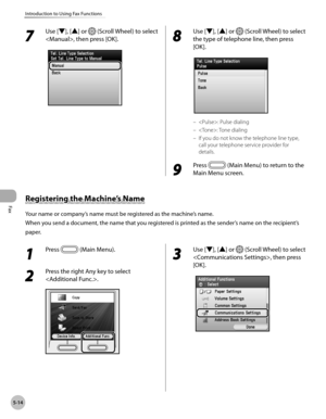 Page 215Fax
5-14
Introduction to Using Fax Functions
1 
Press  (Main Menu).
2 
Press the right Any key to select 
.
3 
Use [▼], [▲] or  (Scroll Wheel) to select 
, then press 
[OK].
7 
Use [▼], [▲] or  (Scroll Wheel) to select 
, then press [OK].
8 
Use [▼], [▲] or  (Scroll Wheel) to select 
the type of telephone line, then press 
[OK].
: Pulse dialing
: Tone dialing
If you do not know the telephone line type, 
call your telephone service provider for 
details.
9 
Press  (Main Menu) to return to the 
Main Menu...