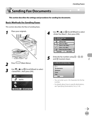 Page 218Fax
5-17
Sending Fax Documents
Sending Fax Documents
This section describes the settings and procedures for sending fax documents.
Basic Methods for Sending Faxes
This section describes the flow of sending faxes.
1 
Place your originals.
2 
Press  (Main Menu).
3 
Use [▼], [▲] or  (Scroll Wheel) to select 
, then press [OK].
4 
Use [▼], [▲] or  (Scroll Wheel) to select 
, then press [OK].
5 
Enter the fax number using   – ,  
and 
 (numeric keys).
You can enter up to 120 characters for the fax 
number....