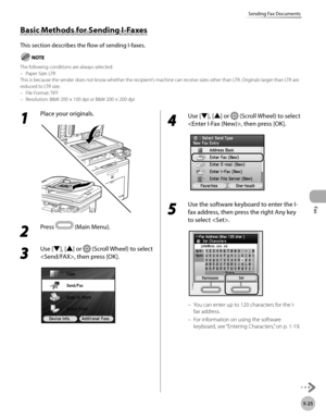 Page 226Fax
5-25
Sending Fax Documents
1 
Place your originals.
2 
Press  (Main Menu).
3 
Use [▼], [▲] or  (Scroll Wheel) to select 
, then press [OK].
4 
Use [▼], [▲] or  (Scroll Wheel) to select 
, then press [OK].
5 
Use the software keyboard to enter the I-
fax address, then press the right Any key 
to select .
You can enter up to 120 characters for the I-
fax address.
For information on using the software 
keyboard, see “Ent
 ering Characters,” on p. 1-19.
–
–
Basic Methods for Sending I-Faxes
This section...