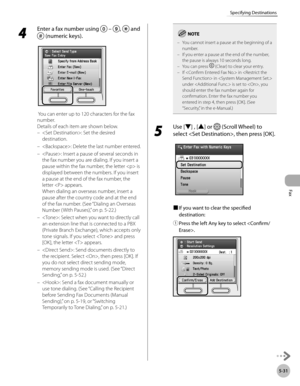 Page 232Fax
5-31
Specifying Destinations
4 
Enter a fax number using  – ,  and 
 (numeric keys).
 You can enter up to 120 characters for the fax 
number.
Details of each item are shown below.
: Set the desired 
destination. 
: Delete the last number entered.
: Insert a pause of several seconds in 
the fax number you are dialing. If you insert a 
pause within the fax number, the letter  is 
displayed between the numbers. If you insert 
a pause at the end of the fax number, the 
letter  appears. 
When dialing an...