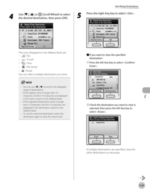 Page 234Fax
5-33
Specifying Destinations
4 
Use [▼], [▲] or  (Scroll Wheel) to select 
the desired destination, then press [OK].
The icons displayed on the Address Book are:  
 : Fax 
 
 : E-mail
 
 : I-Fax
 
 : File Server
 
 : Group
You can select multiple destinations at a time.
 
You can use [◀], [▶] to restrict the displayed 
range of destinations.
If the register name is longer than 10 
characters, the first 10 characters are displayed 
in the name column in the Address Book.
If the registered destination...