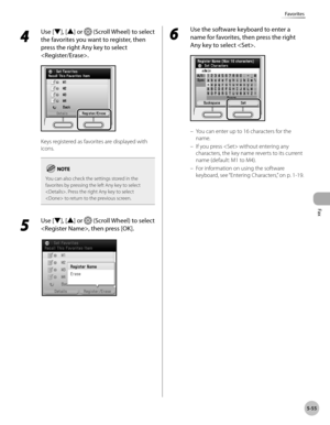 Page 256Fax
5-55
Favorites
4 
Use [▼], [▲] or  (Scroll Wheel) to select 
the favorites you want to register, then 
press the right Any key to select 
.
Keys registered as favorites are displayed with 
icons.
You can also check the settings stored in the 
favorites by pressing the left Any key to select 
. Press the right Any key to select 
 to return to the previous screen.
5 
Use [▼], [▲] or  (Scroll Wheel) to select 
, then press [OK].
6 
Use the software keyboard to enter a 
name for favorites, then press the...