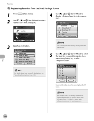 Page 257Fax
5-56
Favorites
1 
Press  (Main Menu). 
2 
Use [▼], [▲] or  (Scroll Wheel) to select 
, then press [OK].
3 
Specify a destination.
For details about how to specify destinations, see 
“Specifying D estinations,” on p. 5-30.
4 
Use [▼], [▲] or  (Scroll Wheel) to 
display , then press 
[OK].
The currently specified settings are registered for 
the favorites.
5 
Use [▼], [▲] or  (Scroll Wheel) to select 
the favorites you want to register, then 
press the right Any key to select 
.
Keys registered as...
