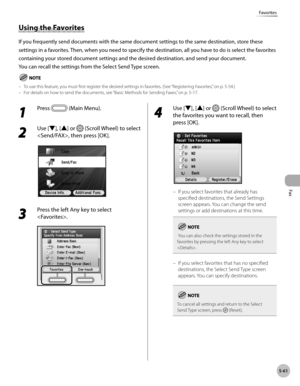 Page 262Fax
5-61
Favorites
1 
Press  (Main Menu).
2 
Use [▼], [▲] or  (Scroll Wheel) to select 
, then press [OK].
3 
Press the left Any key to select 
.
4 
Use [▼], [▲] or  (Scroll Wheel) to select 
the favorites you want to recall, then 
press [OK].
If you select favorites that already has 
specified destinations, the Send Settings 
screen appears. You can change the send 
settings or add destinations at this time.
 You can also check the settings stored in the 
favorites by pressing the left Any key to select...