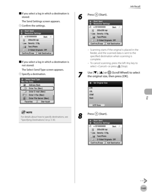 Page 266Fax
5-65
Job Recall
■ If you select a log in which a destination is 
stored:
The Send Settings screen appears.
①

  Confirm the settings.
■  If you select a log in which a destination is 
not stored:
The Select Send Type screen appears.
①

  Specify a destination.
For details about how to specify destinations, see 
“Specifying D estinations,” on p. 5-30.
6 
Press  (Start).
Scanning starts if the original is placed in the 
feeder, and the scanned data is sent to the 
specified destination when scanning is...