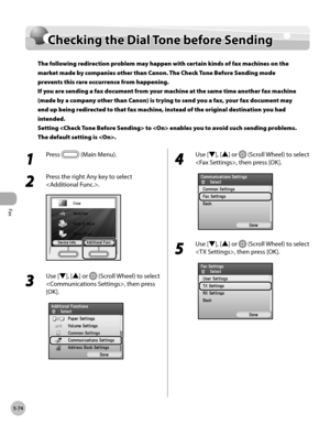Page 275Fax
5-74
Checking the Dial Tone before Sending
Checking the Dial Tone before Sending
The following redirection problem may happen with certain kinds of fax machines on the 
market made by companies other than Canon. The Check Tone Before Sending mode 
prevents this rare occurrence from happening. 
If you are sending a fax document from your machine at the same time another fax machine 
(made by a company other than Canon) is trying to send you a fax, your fax document may 
end up being redirected to that...