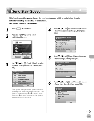 Page 290Fax
5-89
Send Start Speed
Send Start Speed
This function enables you to change the send start speeds, which is useful when there is 
difficulty initiating the sending of a document. 
The default setting is .
1 
Press  (Main Menu).
2 
Press the right Any key to select 
.
3 
Use [▼], [▲] or  (Scroll Wheel) to select 
, then press 
[OK].
If the System Manager ID and System Password 
have been set, enter the System Manager ID and 
System Password using 
  –  (numeric keys), 
then press 
 (Log In/Out) to...