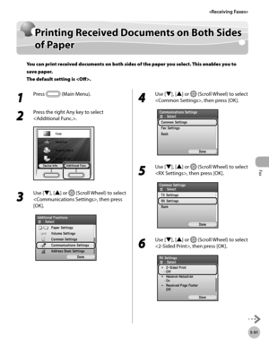 Page 292Fax
5-91
Printing Received Documents on Both Sides of Paper
Printing Received Documents on Both Sides 
of Paper
You can print received documents on both sides of the paper you select. This enables you to 
save paper. 
The default setting is .
1 
Press  (Main Menu).
2 
Press the right Any key to select 
.
3 
Use [▼], [▲] or  (Scroll Wheel) to select 
, then press 
[OK].
4 
Use [▼], [▲] or  (Scroll Wheel) to select 
, then press [OK].
5 
Use [▼], [▲] or  (Scroll Wheel) to select 
, then press [OK].
6 
Use...
