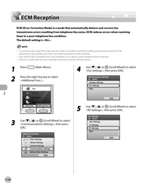 Page 301Fax
5-100
ECM Reception
ECM Reception
ECM (Error Correction Mode) is a mode that automatically detects and corrects fax 
transmission errors resulting from telephone line noise. ECM reduces errors when receiving 
faxes in a poor telephone line condition. 
The default setting is .
To communicate using ECM, make sure this mode is activated in both the sending and receiving machines. ECM 
transmissions are possible only when this mode is activated in both machines.
Even when ECM is activated, errors can...
