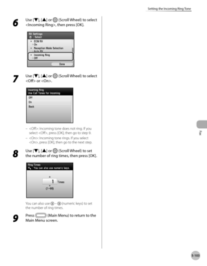 Page 304Fax
5-103
Setting the Incoming Ring Tone
6 
Use [▼], [▲] or  (Scroll Wheel) to select 
, then press [OK].
7 
Use [▼], [▲] or  (Scroll Wheel) to select 
 or .
: Incoming tone does not ring. If you 
select , press [OK], then go to step 9.
: Incoming tone rings. If you select 
, press [OK], then go to the next step.
8 
Use [▼], [▲] or  (Scroll Wheel) to set 
the number of ring times, then press [OK].
You can also use   –  (numeric keys) to set 
the number of ring times.
9 
Press  (Main Menu) to return to...