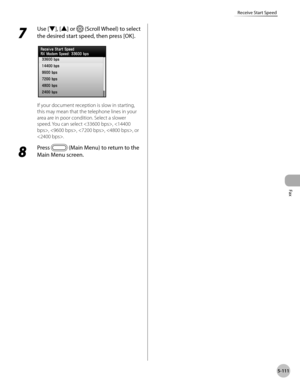 Page 312Fax
5-111
Receive Start Speed
7 
Use [▼], [▲] or  (Scroll Wheel) to select 
the desired start speed, then press [OK].
If your document reception is slow in starting, 
this may mean that the telephone lines in your 
area are in poor condition. Select a slower 
speed. You can select , , , , , or 
.
8 
Press  (Main Menu) to return to the 
Main Menu screen. 