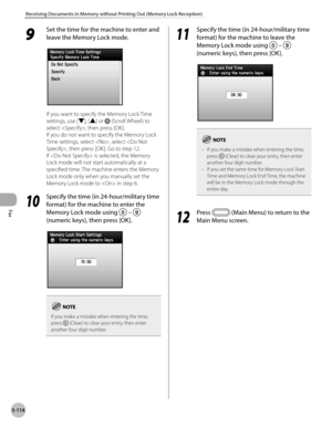 Page 315Fax
5-114
Receiving Documents in Memory without Printing Out (Memory Lock Reception)
9 
Set the time for the machine to enter and 
leave the Memory Lock mode.
If you want to specify the Memory Lock Time 
settings, use [▼], [▲] or 
 (Scroll Wheel) to 
select , then press [OK].
If you do not want to specify the Memory Lock 
Time settings, select , select , then press [OK]. Go to step 12.
If  is selected, the Memory 
Lock mode will not start automatically at a 
specified time. The machine enters the Memory...