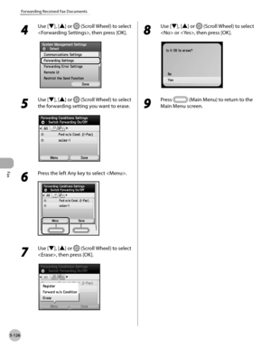 Page 327Fax
5-126
Forwarding Received Fax Documents
4 
Use [▼], [▲] or  (Scroll Wheel) to select 
, then press [OK].
5 
Use [▼], [▲] or  (Scroll Wheel) to select 
the forwarding setting you want to erase.
6 
Press the left Any key to select .
7 
Use [▼], [▲] or  (Scroll Wheel) to select 
, then press [OK].
8 
Use [▼], [▲] or  (Scroll Wheel) to select 
 or , then press [OK].
9 
Press  (Main Menu) to return to the 
Main Menu screen. 