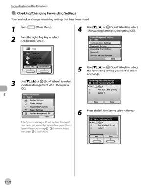 Page 329Fax
5-128
Forwarding Received Fax Documents
1 
Press  (Main Menu).
2 
Press the right Any key to select 
.
3 
Use [▼], [▲] or  (Scroll Wheel) to select 
, then press 
[OK].
If the System Manager ID and System Password 
have been set, enter the System Manager ID and 
System Password using 
  –  (numeric keys), 
then press 
 (Log In/Out).
4 
Use [▼], [▲] or  (Scroll Wheel) to select 
, then press [OK].
5 
Use [▼], [▲] or  (Scroll Wheel) to select 
the forwarding setting you want to check 
or change.
6...