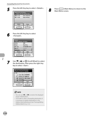 Page 331Fax
5-130
Forwarding Received Fax Documents
5 
Press the left Any key to select .
6 
Press the left Any key to select 
.
7 
Use [▼], [▲] or  (Scroll Wheel) to select 
the destination, then press the right Any 
key to select .
You can use [◀] or [▶] to restrict the displayed 
range of destinations.
To be able to select a forwarding destination, it 
is necessary to register destinations in the 
Address Book beforehand. (See “Storing/Editing 
A

ddress Book,” on p. 3-2.)
–
–
8 
Press  (Main Menu) to return...