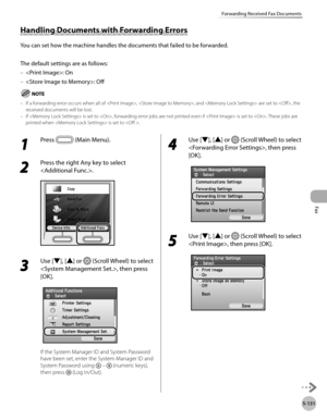 Page 332Fax
5-131
Forwarding Received Fax Documents
Handling Documents with Forwarding Errors
You can set how the machine handles the documents that failed to be forwarded.
The default settings are as follows:: On
: Off
If a forwarding error occurs when all of , , and  are set to , the 
received documents will be lost.
If  is set to , forwarding error jobs are not printed even if  is set to . These jobs are 
printed when  is set to .
–
–
–
–
1 
Press  (Main Menu). 
2 
Press the right Any key to select 
.
3 
Use...