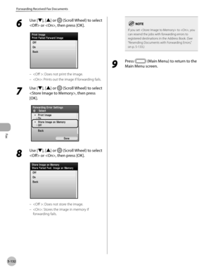 Page 333Fax
5-132
Forwarding Received Fax Documents
6 
Use [▼], [▲] or  (Scroll Wheel) to select 
 or , then press [OK].
: Does not print the image.
: Prints out the image if forwarding fails.
7 
Use [▼], [▲] or  (Scroll Wheel) to select 
, then press 
[OK].
8 
Use [▼], [▲] or  (Scroll Wheel) to select 
 or , then press [OK].
: Does not store the image.
: Stores the image in memory if 
forwarding fails.
–
–
–
–
If you set  to , you 
can resend the jobs with forwarding errors to 
registered destinations in the...