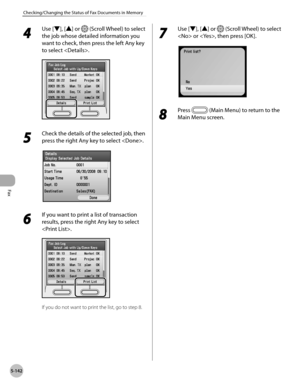Page 343Fax
5-142
Checking/Changing the Status of Fax Documents in Memory
4 
Use [▼], [▲] or  (Scroll Wheel) to select 
the job whose detailed information you 
want to check, then press the left Any key 
to select .
5 
Check the details of the selected job, then 
press the right Any key to select .
6 
If you want to print a list of transaction 
results, press the right Any key to select 
.
If you do not want to print the list, go to step 8.
7 
Use [▼], [▲] or  (Scroll Wheel) to select 
 or , then press [OK].
8...