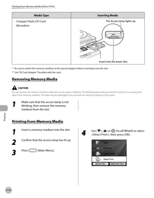 Page 365Printing
7-14
Printing from Memory Media (Direct Print)
Media TypeInserting Media
Compact Flash (CF) Card
Microdrive
–
–
*1 
Be sure to attach the memory medium to the special adapter before inserting it into the slot.
*
2  Use “SD Card Adapter” Provided with the card.
Removing Memory Media
Do not remove the memory medium when the access lamp is blinking. The blinking lamp indicates that the machine is accessing the 
data in the memory medium. The data may be damaged if you remove the memory medium at...