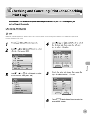 Page 378Printing
7-27
Checking and Canceling Print Jobs/Checking Print Logs
1 
Press  (Status Monitor/Cancel).
2 
Use [▼], [▲] or  (Scroll Wheel) to select 
, then press [OK].
3 
Use [▼], [▲] or  (Scroll Wheel) to select 
, then press [OK].
4 
Use [▼], [▲] or  (Scroll Wheel) to select 
the desired job, then press the left Any 
key to select .
5 
Check the print job status, then press the 
right Any key to select .
6 
Press  (Main Menu) to return to the 
Main Menu screen.
Checking and Canceling Print...