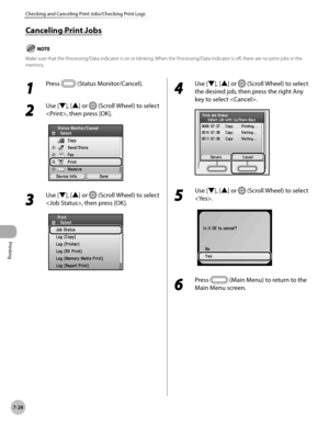 Page 379Printing
7-28
Checking and Canceling Print Jobs/Checking Print Logs
Canceling Print Jobs
Make sure that the Processing/Data indicator is on or blinking. When the Processing/Data indicator is off, there are no print jobs in the 
memory.
1 
Press  (Status Monitor/Cancel).
2 
Use [▼], [▲] or  (Scroll Wheel) to select 
, then press [OK].
3 
Use [▼], [▲] or  (Scroll Wheel) to select 
, then press [OK].
4 
Use [▼], [▲] or  (Scroll Wheel) to select 
the desired job, then press the right Any 
key to select .
5...