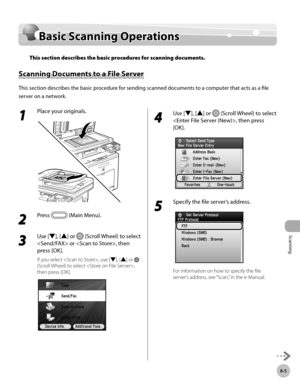 Page 386Scanning
8-5
Basic Scanning Operations
Basic Scanning Operations
This section describes the basic procedures for scanning documents.
Scanning Documents to a File Server
This section describes the basic procedure for sending scanned documents to a computer that acts as a file 
server on a network.
1 
Place your originals.
2 
Press  (Main Menu). 
3 
Use [▼], [▲] or  (Scroll Wheel) to select 
 or , then 
press [OK].
If you select , use [▼], [▲] or  
(Scroll Wheel) to select , 
then press [OK].
4 
Use [▼],...
