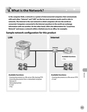 Page 394Network
9-3
What is the Network?
What is the Network?
In the computer field, a network is a system of interconnected computers that communicate 
with each other. “Internet” and “LAN” are the two most common words used to refer to 
networks. The Internet is the vast network to which computers all over the world are 
connected. Computers connected to the Internet anywhere in the world can exchange 
information with one another. On the other hand, LAN is the abbreviation for “Local Area 
Network” and means...
