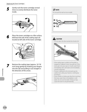 Page 41111-10
Replacing the Toner Cartridges
Maintenance
5 
Gently rock the toner cartridge several 
times to evenly distribute the toner 
inside.
6 
Place the toner cartridge on a flat surface, 
fold back the tab of the sealing tape (A) 
located at left side of the toner cartridge.
7 
Remove the sealing tape (approx. 18 7/8 
inch long) gently by hooking your fingers 
into the tab and pulling it out straight in 
the direction of the arrow.
Do not pull the seal out at an angle.
Do not open the drum protective...