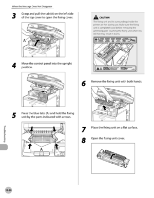 Page 44312-20
When the Message Does Not Disappear
Troubleshooting
3 
Grasp and pull the tab (A) on the left side 
of the top cover to open the fixing cover.
4 
Move the control panel into the upright 
position.
5 
Press the blue tabs (A) and hold the fixing 
unit by the parts indicated with arrows.
The fixing unit and its surroundings inside the 
printer are hot during use. Make sure the fixing 
unit is completely cool before removing the 
jammed paper. Touching the fixing unit when it is 
still hot may result...