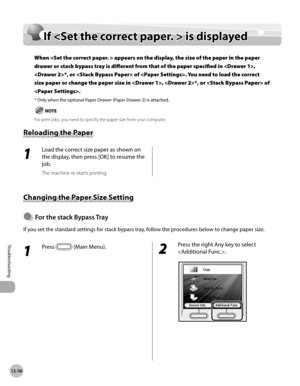 Page 45912-36
If  is displayed
Troubleshooting
If  is displayed
When  appears on the display, the size of the paper in the paper 
drawer or stack bypass tray is different from that of the paper specified in , 
*, or  of . You need to load the correct 
size paper or change the paper size in , *, or  of 
.
* Only when the optional Paper Drawer (Paper Drawer 2) is attached.
 For print jobs, you need to specify the paper size from your computer.
Reloading the Paper
1 
Load the correct size paper as shown on 
the...