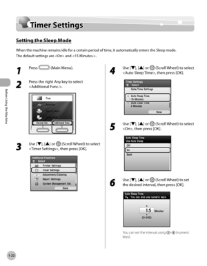 Page 47Before Using the Machine
1-22
Timer Settings
Timer Settings
Setting the Sleep Mode
When the machine remains idle for a certain period of time, it automatically enters the Sleep mode.
The default settings are  and .
1 
Press  (Main Menu).
2 
Press the right Any key to select 
.
3 
Use [▼], [▲] or  (Scroll Wheel) to select 
, then press [OK].
4 
Use [▼], [▲] or  (Scroll Wheel) to select 
, then press [OK].
5 
Use [▼], [▲] or  (Scroll Wheel) to select 
, then press [OK].
6 
Use [▼], [▲] or  (Scroll Wheel)...