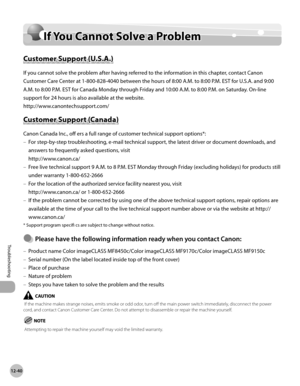 Page 46312-40
If You Cannot Solve a Problem
Troubleshooting
If You Cannot Solve a Problem
Customer Support (U.S.A.)
If you cannot solve the problem after having referred to the information in this chapter, contact Canon 
Customer Care Center at 1-800-828-4040 between the hours of 8:00 A.M. to 8:00 P.M. EST for U.S.A. and 9:00 
A.M. to 8:00 P.M. EST for Canada Monday through Friday and 10:00 A.M. to 8:00 P.M. on Saturday. On-line 
support for 24 hours is also available at the website....