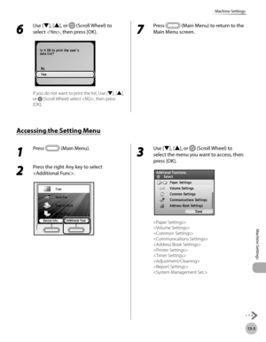 Page 46613-3
Machine Settings
Machine Settings
6 
Use [▼], [▲], or  (Scroll Wheel) to 
select , then press [OK].
If you do not want to print the list, Use [▼], [▲], 
or 
 (Scroll Wheel) select , then press 
[OK].
7 
Press  (Main Menu) to return to the 
Main Menu screen.
1 
Press  (Main Menu). 
2 
Press the right Any key to select 
.
3 
Use [▼], [▲], or  (Scroll Wheel) to 
select the menu you want to access, then 
press [OK].
 
 
 
 
 
 
 
 
 

Accessing the Setting Menu 
