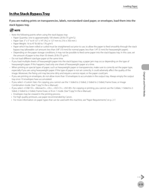 Page 682-15
Loading Paper
Originals and Print Media
In the Stack Bypass Tray
If you are making prints on transparencies, labels, nonstandard-sized paper, or envelopes, load them into the 
stack bypass tray.
Note the following points when using the stack bypass tray:Paper Quantity: one to approximately 100 sheets (20 lb (75 g/m2),)
Paper Size: 3" x 5" to 8 1/2" x 14" (76.2 × 127 mm to 216 × 356 mm )
Paper Weight: 16 to 47 lb (60 to 176 g/m
2)
Paper which has been rolled or curled must be...