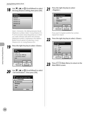 Page 833-6
Storing/Editing Address Book
Storing/Editing Address Book
18
 Use [▼], [▲] or  (Scroll Wheel) to select 
the long distance setting, then press [OK].
Select  for dialing domestic (local) 
telephone numbers. Select  
if communication errors frequently occur when 
you make overseas calls (when the overseas 
telephone number is registered in the Address 
Book). If errors persist, try selecting  or .
19
  Press the right Any key to select .
20
 Use [▼], [▲] or  (Scroll Wheel) to select 
, then press...