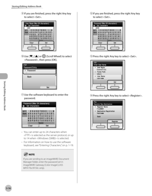 Page 933-16
Storing/Editing Address Book
Storing/Editing Address Book
⑨ If you are finished, press the right Any key 
to select .
⑩ Use [▼], [▲] or  (Scroll Wheel) to select 
, then press [OK].
⑪  Use the software keyboard to enter the 
password.
You can enter up to 24 characters when 
 is selected as the server protocol, or up 
to 14 when  is selected.
For information on how to use the software 
keyboard, see “Ent
 ering Characters,” on p. 1-19.
If you are sending to an imageWARE Document 
Manager folder,...