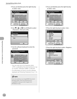 Page 105
3-22
Storing/Editing Address Book
Registering Destinations in the Address Book
⑨ If you are finished, press the right Any key 
to select .
⑩ Use [▼], [▲] or  (Scroll Wheel) to select 
, then press [OK].
⑪ Use the software keyboard to enter the 
password.
You can enter up to 24 characters when 
 is selected as the server protocol, or up 
to 14 when  is selected.
For information on how to use the software 
keyboard, see “Entering Characters,” on p. 1-19.
If you are sending to an imageWARE Document Manager...
