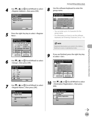 Page 108
3-25
Storing/Editing Address Book
Registering Destinations in the Address Book

4 
Use [▼], [▲] or  (Scroll Wheel) to select 
, then press [OK].
5 
Press the right Any key to select .
6 
Use [▼], [▲] or  (Scroll Wheel) to select 
, then press [OK].
7 
Use [▼], [▲] or  (Scroll Wheel) to select 
, then press [OK].
8 
Use the software keyboard to enter the 
group name.
You can enter up to 16 characters for the 
group name.
For information on how to use the software 
keyboard, see “Entering Characters,” on...