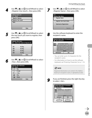 Page 116
3-33
Storing/Editing One-Touch
Registering Destinations in the Address Book

4 
Use [▼], [▲] or  (Scroll Wheel) to select 
, then press [OK].
5 
Use [▼], [▲] or  (Scroll Wheel) to select 
the one-touch you want to register, then 
press [OK].
6 
Use [▼], [▲] or  (Scroll Wheel) to select 
, then press [OK].
7 
Use [▼], [▲] or  (Scroll Wheel) to select 
, then press [OK].
8 
Use the software keyboard to enter the 
recipient’s name.
You can enter up to 16 characters for the 
recipient’s name.
For...
