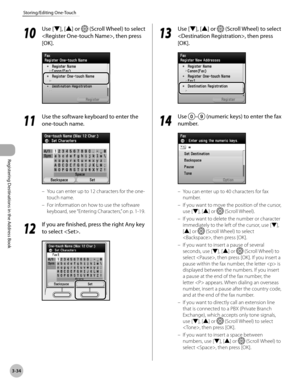 Page 117
3-34
Storing/Editing One-Touch
Registering Destinations in the Address Book
10
 Use [▼], [▲] or  (Scroll Wheel) to select 
, then press 
[OK].
11
 Use the software keyboard to enter the 
one-touch name.
You can enter up to 12 characters for the one-
touch name.
For information on how to use the software 
keyboard, see  “Entering Characters,” on p. 1-19.
12
 If you are finished, press the right Any key 
to select .
–
–
13
 Use [▼], [▲] or  (Scroll Wheel) to select 
, then press 
[OK].
14
 Use – (numeric...