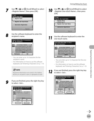Page 124
3-41
Storing/Editing One-Touch
Registering Destinations in the Address Book

7 
Use [▼], [▲] or  (Scroll Wheel) to select 
, then press [OK].
8 
Use the software keyboard to enter the 
recipient’s name.
You can enter up to 16 characters for the 
recipient’s name.
For information on how to use the software 
keyboard, see “Entering Characters,” on p. 1-19.
Registered destinations are sorted in the Address Book by its recipient’s name, in alphabetical order.
9 
If you are finished, press the right Any key...