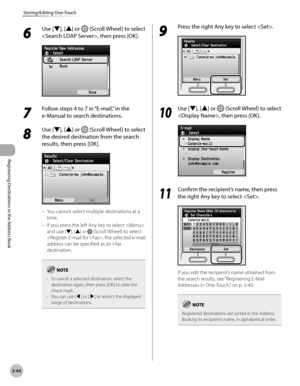 Page 127
3-44
Storing/Editing One-Touch
Registering Destinations in the Address Book

6 
Use [▼], [▲] or  (Scroll Wheel) to select 
, then press [OK].
7  
Follow steps 4 to 7 in “E-mail,” in the 
e-Manual to search destinations.
8 
Use [▼], [▲] or  (Scroll Wheel) to select 
the desired destination from the search 
results, then press [OK].
You cannot select multiple destinations at a 
time.
If you press the left Any key to select  
and use [▼], [▲] or  (Scroll Wheel) to select 
, the selected e-mail 
address can...